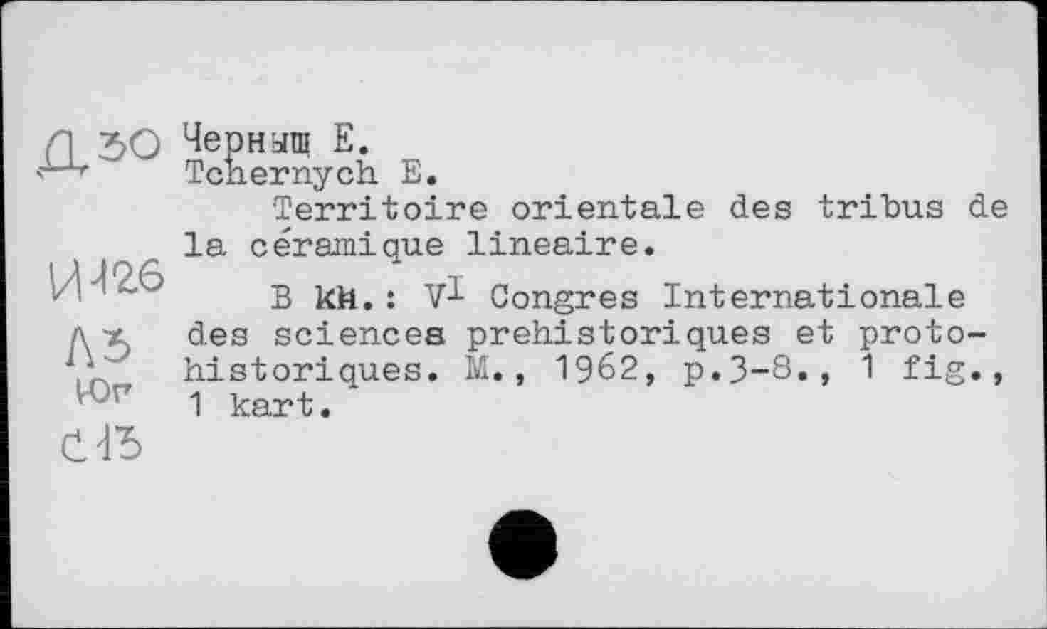 ﻿Д5О
И >126
Л5
VOr
С \Ъ
Черныш Е.
Tcnernych Е.
Territoire orientale des tribus de la céramique linéaire.
B kh.:	Congres Internationale
des sciences préhistoriques et protohistoriques. M., 1962, p.3-8., 1 fig., 1 kart.